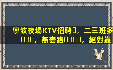 寧波夜場KTV招聘，二三班多，無套路，絕對靠譜多賺